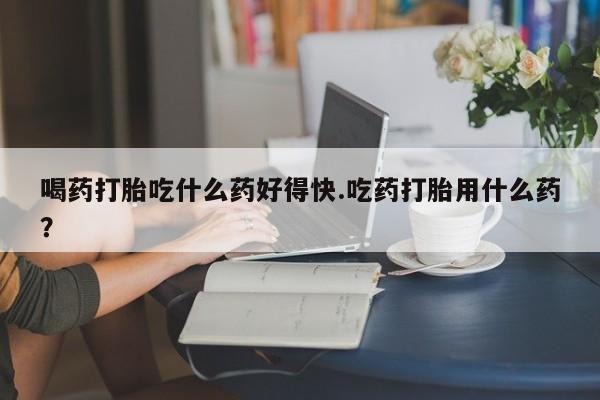 打胎药怎么买喝药打胎吃什么药好得快.吃药打胎用什么药？