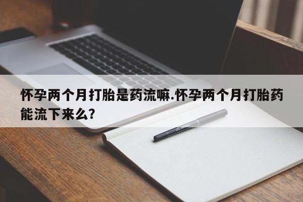 打胎药怎么买怀孕两个月打胎是药流嘛.怀孕两个月打胎药能流下来么？