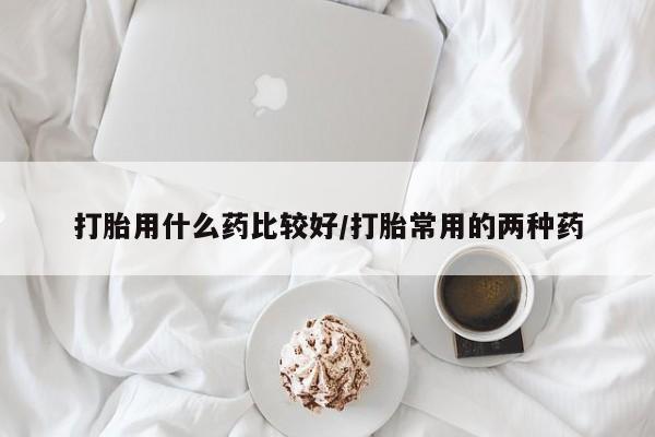 打胎药怎么买打胎用什么药比较好/打胎常用的两种药