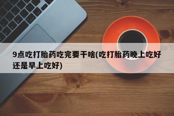 打胎药怎么买9点吃打胎药吃完要干啥(吃打胎药晚上吃好还是早上吃好)