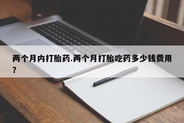 打胎药怎么买两个月内打胎药.两个月打胎吃药多少钱费用？