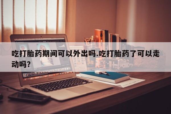 打胎药怎么买吃打胎药期间可以外出吗.吃打胎药了可以走动吗？