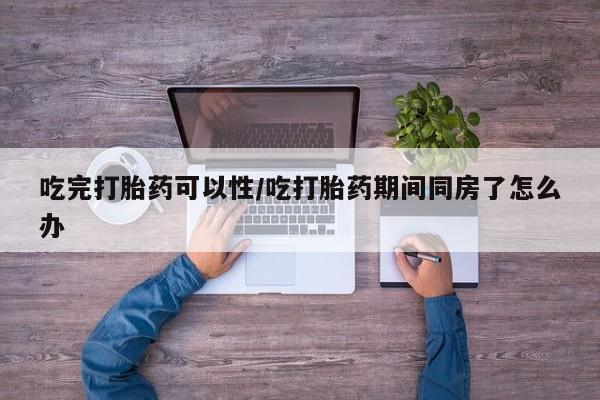 打胎药怎么买吃完打胎药可以性/吃打胎药期间同房了怎么办