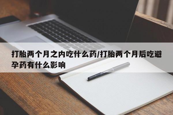 打胎药怎么买打胎两个月之内吃什么药/打胎两个月后吃避孕药有什么影响