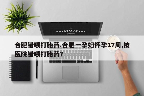 打胎药怎么买合肥错喂打胎药.合肥一孕妇怀孕17周,被医院错喂打胎药？