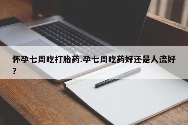 打胎药怎么买怀孕七周吃打胎药.孕七周吃药好还是人流好？