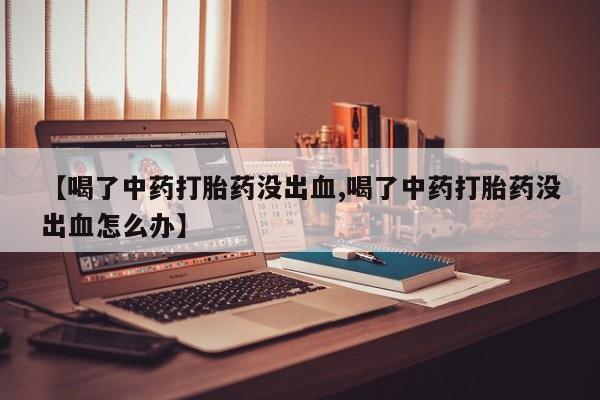 打胎药怎么买【喝了中药打胎药没出血,喝了中药打胎药没出血怎么办】