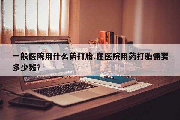 打胎药怎么买一般医院用什么药打胎.在医院用药打胎需要多少钱？