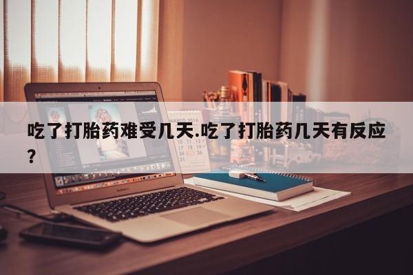 打胎药怎么买吃了打胎药难受几天.吃了打胎药几天有反应？