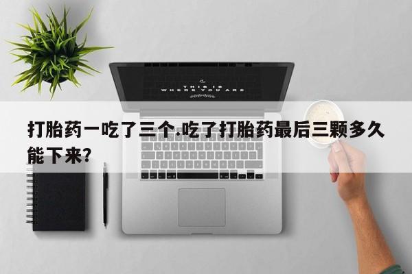 打胎药怎么买打胎药一吃了三个.吃了打胎药最后三颗多久能下来？