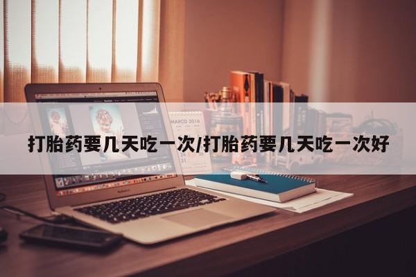 打胎药怎么买打胎药要几天吃一次/打胎药要几天吃一次好