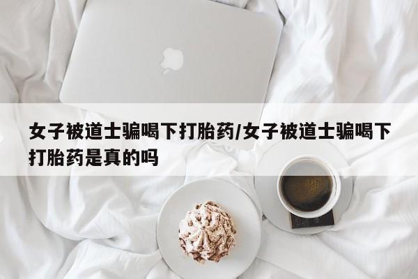 打胎药怎么买女子被道士骗喝下打胎药/女子被道士骗喝下打胎药是真的吗