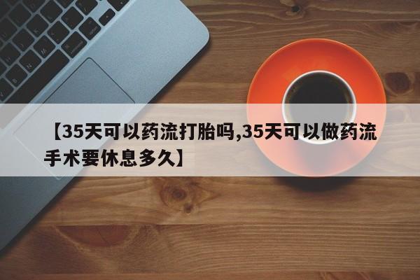 打胎药怎么买【35天可以药流打胎吗,35天可以做药流手术要休息多久】