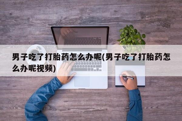 打胎药怎么买男子吃了打胎药怎么办呢(男子吃了打胎药怎么办呢视频)