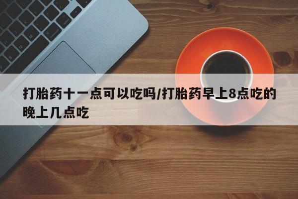 打胎药怎么买打胎药十一点可以吃吗/打胎药早上8点吃的晚上几点吃