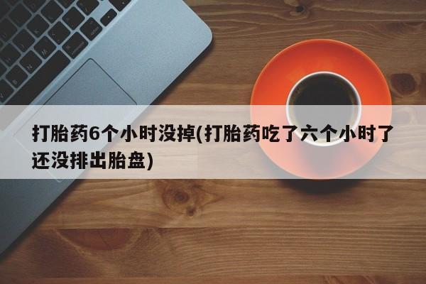 打胎药怎么买打胎药6个小时没掉(打胎药吃了六个小时了还没排出胎盘)