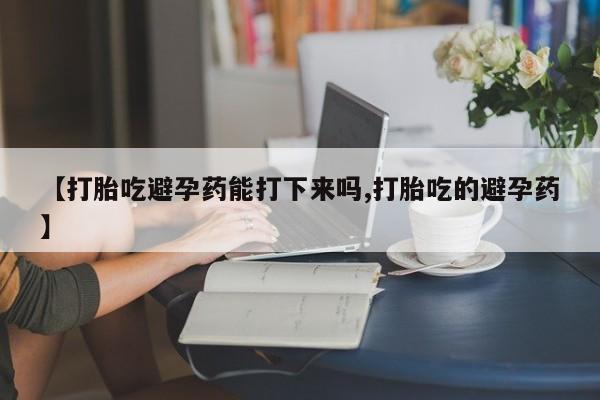 打胎药怎么买【打胎吃避孕药能打下来吗,打胎吃的避孕药】