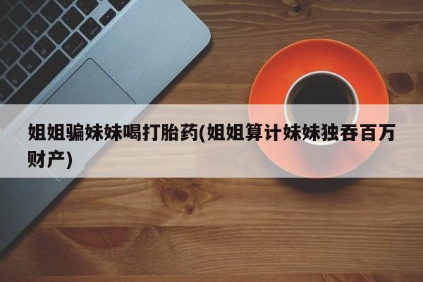 打胎药怎么买姐姐骗妹妹喝打胎药(姐姐算计妹妹独吞百万财产)