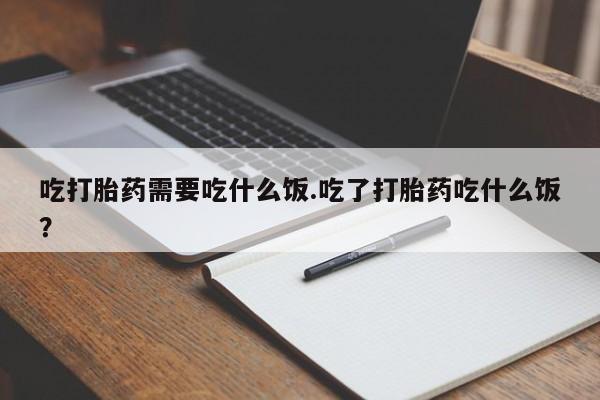 打胎药怎么买吃打胎药需要吃什么饭.吃了打胎药吃什么饭？