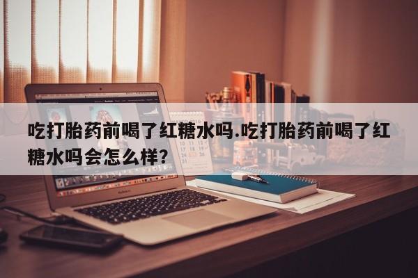 打胎药怎么买吃打胎药前喝了红糖水吗.吃打胎药前喝了红糖水吗会怎么样？