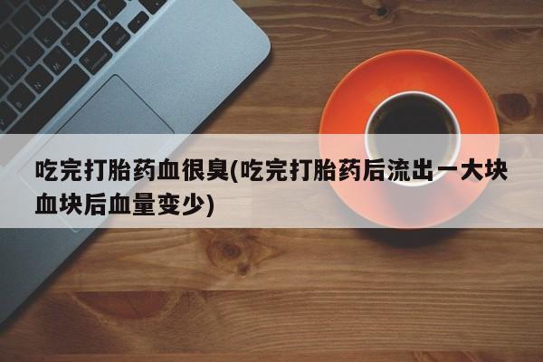 打胎药怎么买吃完打胎药血很臭(吃完打胎药后流出一大块血块后血量变少)