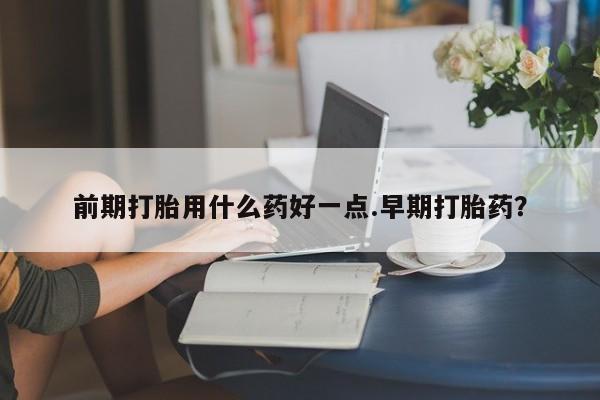 打胎药怎么买前期打胎用什么药好一点.早期打胎药？