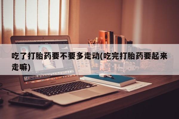 打胎药怎么买吃了打胎药要不要多走动(吃完打胎药要起来走嘛)