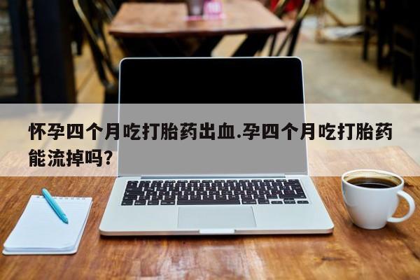 打胎药怎么买怀孕四个月吃打胎药出血.孕四个月吃打胎药能流掉吗？