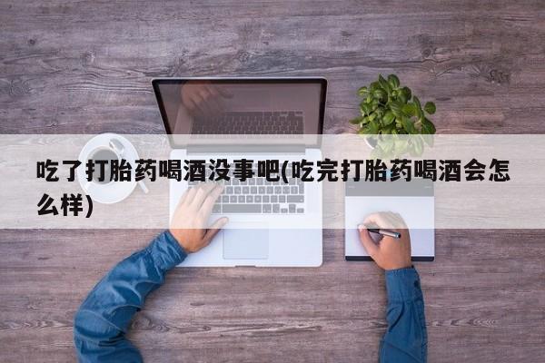 打胎药怎么买吃了打胎药喝酒没事吧(吃完打胎药喝酒会怎么样)